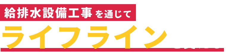 給排水設備工事を通じてライフラインを支える　Supporting lifelines through water supply and 
					drainage equipment construction